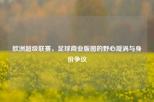欧洲超级联赛,足球商业版图的野心漩涡与身份争议