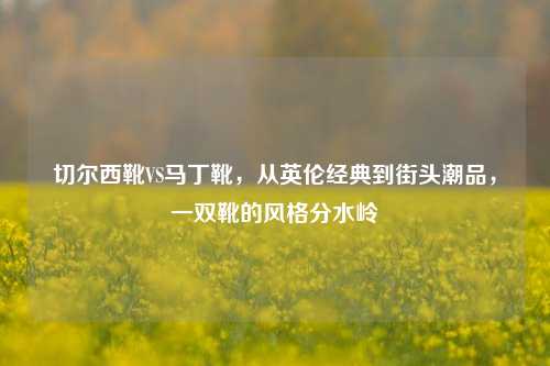 切尔西靴VS马丁靴,从英伦经典到街头潮品,一双靴的风格分水岭