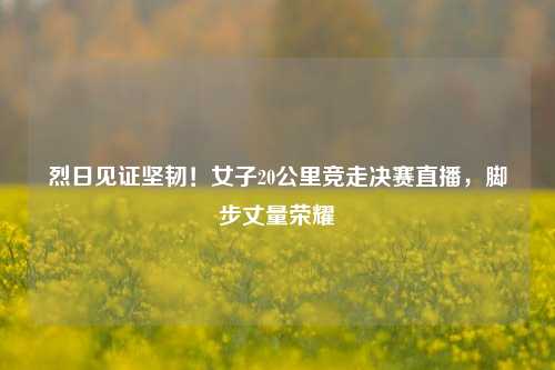 烈日见证坚韧!女子20公里竞走决赛直播,脚步丈量荣耀