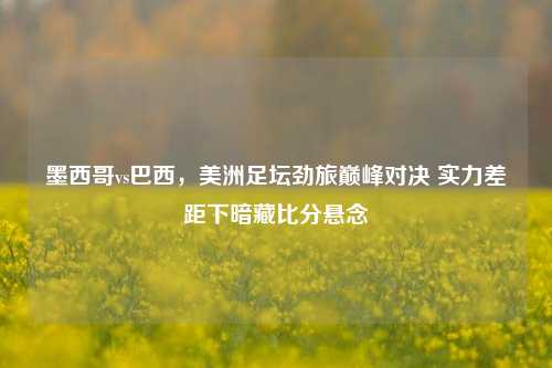 墨西哥vs巴西,美洲足坛劲旅巅峰对决 实力差距下暗藏比分悬念