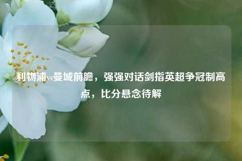 利物浦vs曼城前瞻,强强对话剑指英超争冠制高点,比分悬念待解
