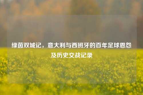 绿茵双城记,意大利与西班牙的百年足球恩怨及历史交战记录