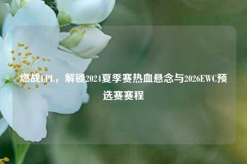 燃战LPL,解锁2024夏季赛热血悬念与2026EWC预选赛赛程