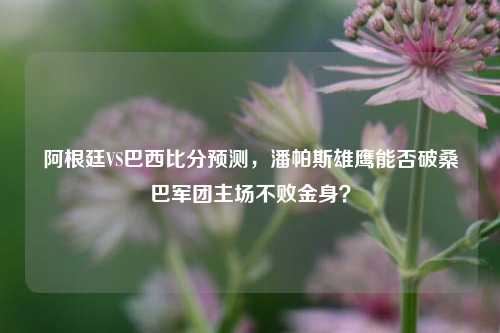 阿根廷VS巴西比分预测,潘帕斯雄鹰能否破桑巴军团主场不败金身?