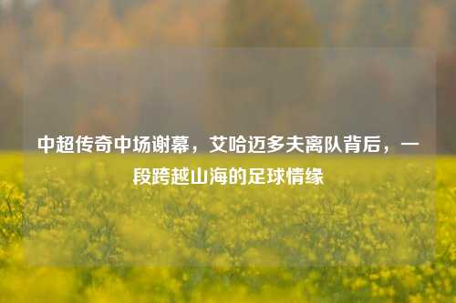 中超传奇中场谢幕，艾哈迈多夫离队背后，一段跨越山海的足球情缘