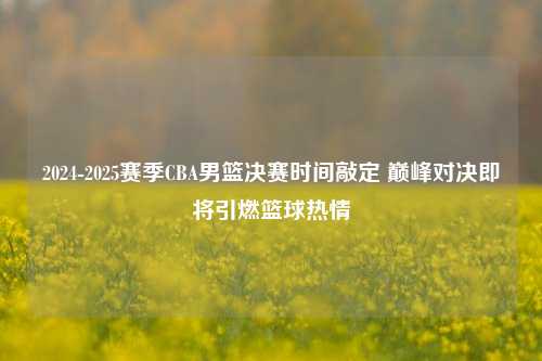 2024-2025赛季CBA男篮决赛时间敲定 巅峰对决即将引燃篮球热情