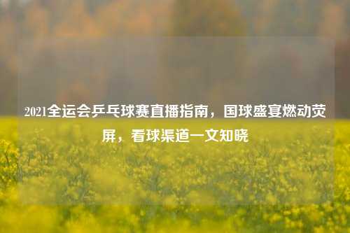 2021全运会乒乓球赛直播指南，国球盛宴燃动荧屏，看球渠道一文知晓