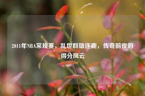 2011年NBA常规赛，乱世群雄逐鹿，传奇前夜的得分风云