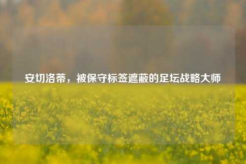 安切洛蒂,被保守标签遮蔽的足坛战略大师