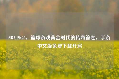 NBA 2K22,篮球游戏黄金时代的传奇答卷,手游中文版免费下载开启