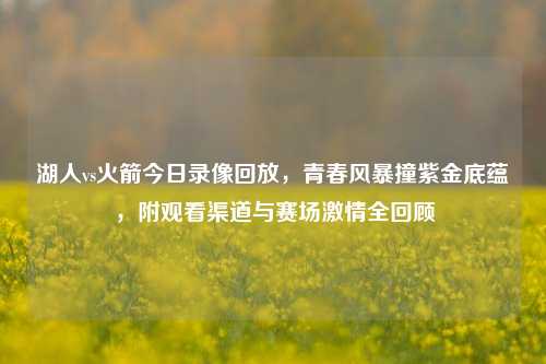 湖人vs火箭今日录像回放，青春风暴撞紫金底蕴，附观看渠道与赛场     全回顾