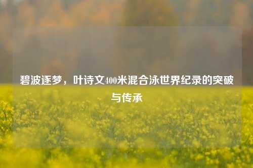 碧波逐梦，叶诗文400米混合泳世界纪录的突破与传承