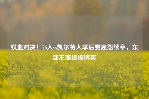铁血对决！76人vs凯尔特人季后赛恩怨续章，东部王座终极博弈