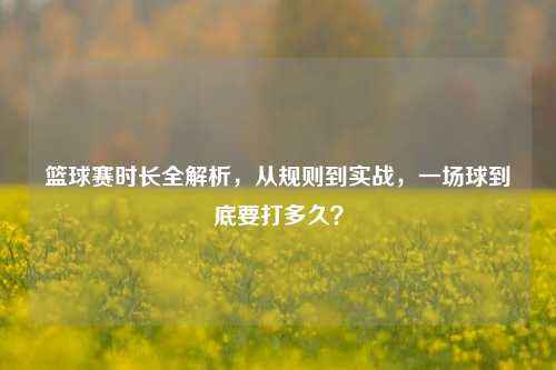 篮球赛时长全解析，从规则到实战，一场球到底要打多久？