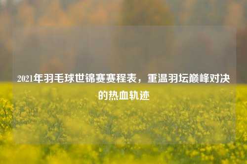2021年羽毛球世锦赛赛程表，重温羽坛巅峰对决的热血轨迹