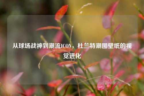 从球场战神到潮流ICON，杜兰特潮图壁纸的视觉进化