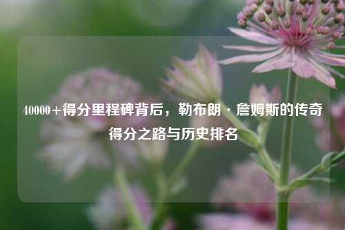 40000+得分里程碑背后，勒布朗·詹姆斯的传奇得分之路与历史排名
