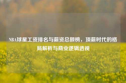 NBA球星工资排名与薪资总额榜，顶薪时代的格局解析与商业逻辑透视