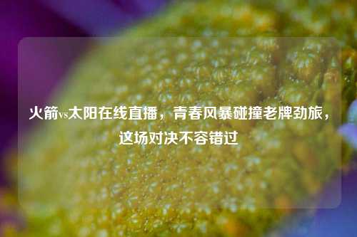 火箭vs太阳在线直播，青春风暴碰撞老牌劲旅，这场对决不容错过