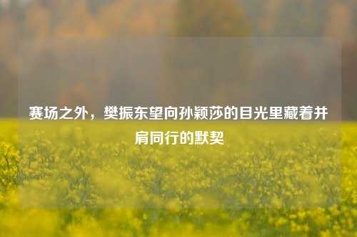 赛场之外，樊振东望向孙颖莎的目光里藏着并肩同行的默契