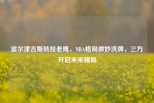 波尔津吉斯转投老鹰，NBA格局微妙洗牌，三方开启未来赌局