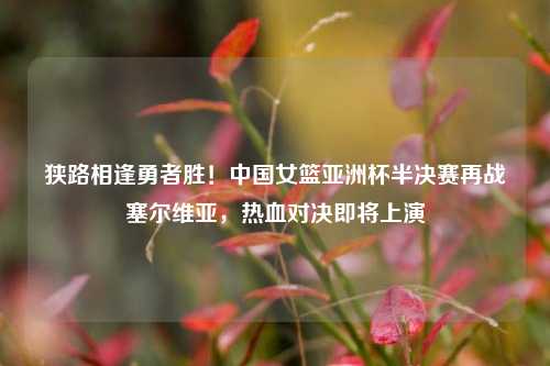 狭路相逢勇者胜！中国女篮亚洲杯半决赛再战塞尔维亚，热血对决即将上演