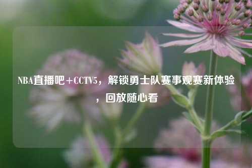 NBA直播吧+CCTV5，解锁勇士队赛事观赛新体验，回放随心看