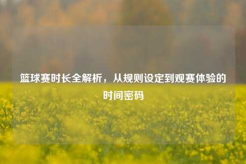 篮球赛时长全解析，从规则设定到观赛体验的时间密码