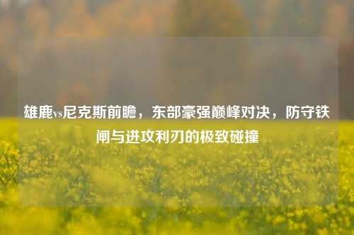 雄鹿vs尼克斯前瞻，东部豪强巅峰对决，防守铁闸与进攻利刃的极致碰撞