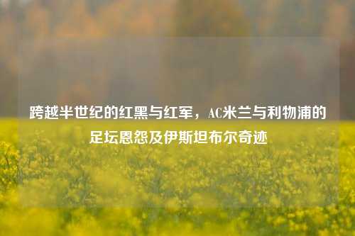 跨越半世纪的红黑与红军，AC米兰与利物浦的足坛恩怨及伊斯坦布尔奇迹