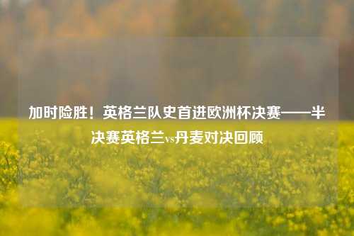 加时险胜！英格兰队史首进欧洲杯决赛——半决赛英格兰vs丹麦对决回顾