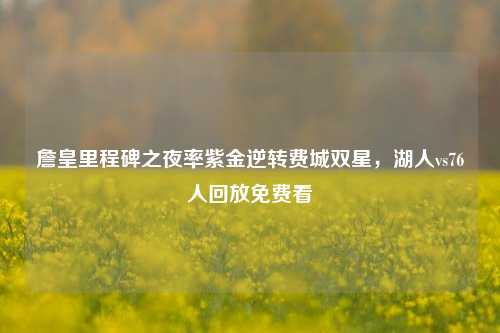 詹皇里程碑之夜率紫金逆转费城双星，湖人vs76人回放免费看